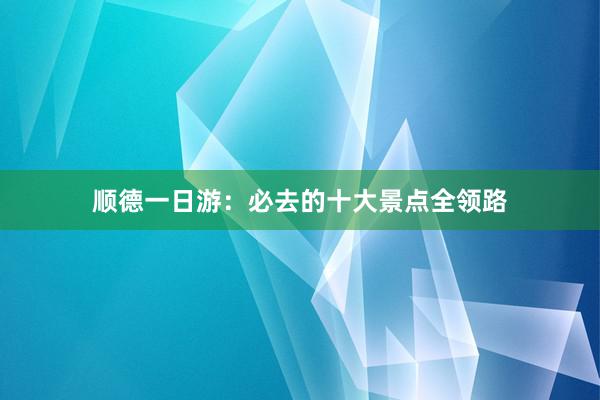 顺德一日游：必去的十大景点全领路