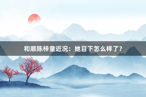 和顺陈梓童近况：她目下怎么样了？